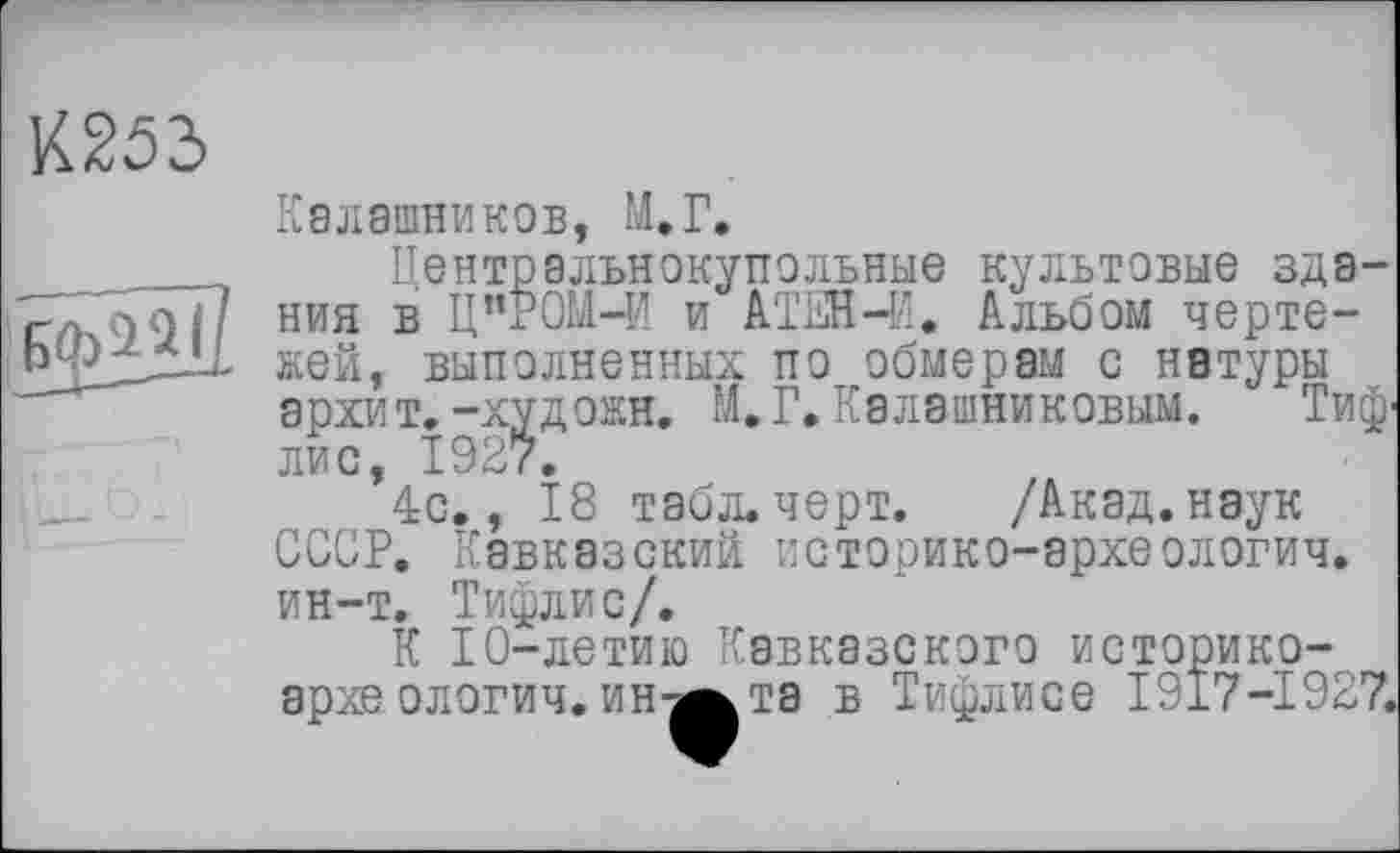 ﻿К253
Калашников, М.Г.
....... Центральнокупольные культовые зда-г/ГйОП ния в Ц”РОМ-И и АТЕН-И. Альбом черте-b 23ДЇ1 жей, выполненных по обмерам с натуры
архит.-худ ожн. М.Г.Калашниковым. Тиф' лис, 192?.
4с., 18 табл. черт. /Акад, наук СССР. Кавказский историко-эрхеологич. ин-т. Тифлис/.
К 10-летию Кавказского историко-архе ологич. инт^та в Тифлисе 1917-1927.